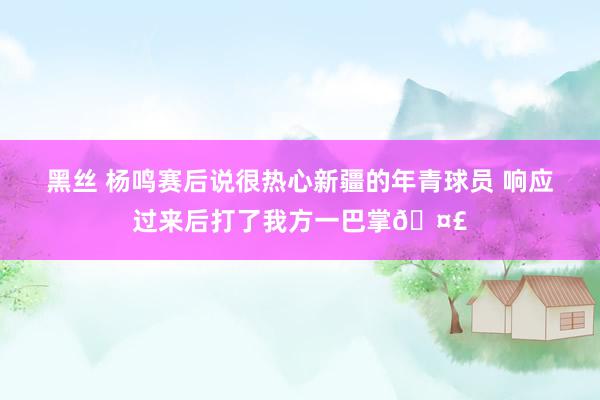 黑丝 杨鸣赛后说很热心新疆的年青球员 响应过来后打了我方一巴掌🤣