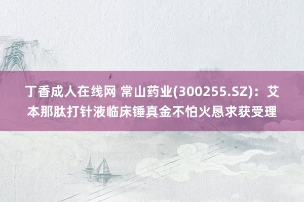 丁香成人在线网 常山药业(300255.SZ)：艾本那肽打针液临床锤真金不怕火恳求获受理