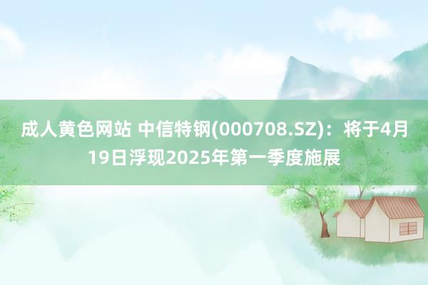 成人黄色网站 中信特钢(000708.SZ)：将于4月19日浮现2025年第一季度施展