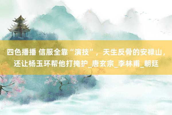 四色播播 信服全靠“演技”，天生反骨的安禄山，还让杨玉环帮他打掩护_唐玄宗_李林甫_朝廷