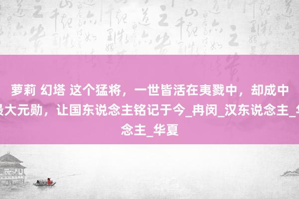 萝莉 幻塔 这个猛将，一世皆活在夷戮中，却成中国最大元勋，让国东说念主铭记于今_冉闵_汉东说念主_华夏