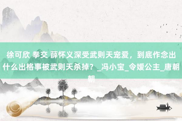 徐可欣 拳交 薛怀义深受武则天宠爱，到底作念出什么出格事被武则天杀掉？_冯小宝_令嫒公主_唐朝