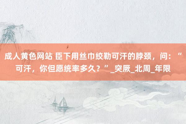 成人黄色网站 臣下用丝巾绞勒可汗的脖颈，问：“可汗，你但愿统率多久？”_突厥_北周_年限