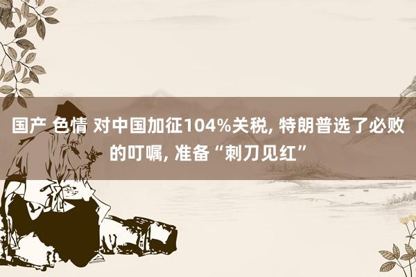 国产 色情 对中国加征104%关税， 特朗普选了必败的叮嘱， 准备“刺刀见红”
