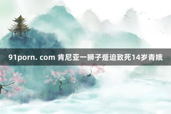 91porn. com 肯尼亚一狮子蹙迫致死14岁青娥