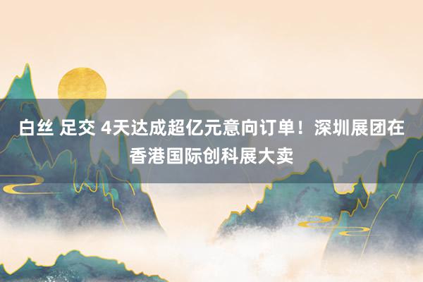 白丝 足交 4天达成超亿元意向订单！深圳展团在香港国际创科展大卖