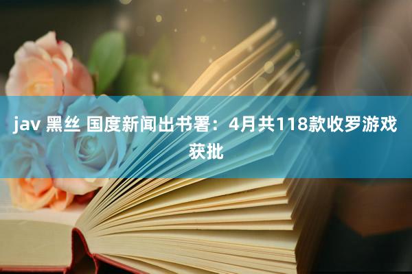 jav 黑丝 国度新闻出书署：4月共118款收罗游戏获批