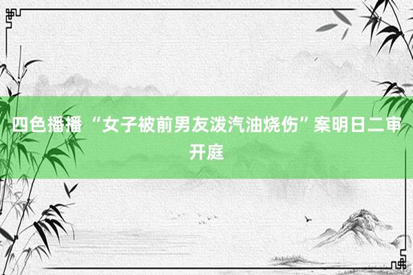 四色播播 “女子被前男友泼汽油烧伤”案明日二审开庭