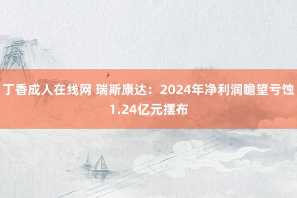 丁香成人在线网 瑞斯康达：2024年净利润瞻望亏蚀1.24亿元摆布