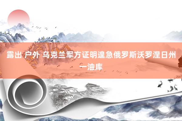 露出 户外 乌克兰军方证明遑急俄罗斯沃罗涅日州一油库