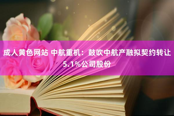 成人黄色网站 中航重机：鼓吹中航产融拟契约转让5.1%公司股份