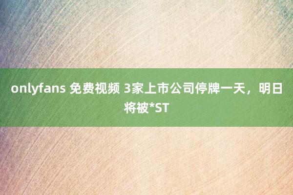 onlyfans 免费视频 3家上市公司停牌一天，明日将被*ST