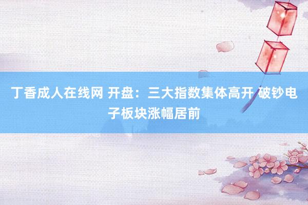 丁香成人在线网 开盘：三大指数集体高开 破钞电子板块涨幅居前