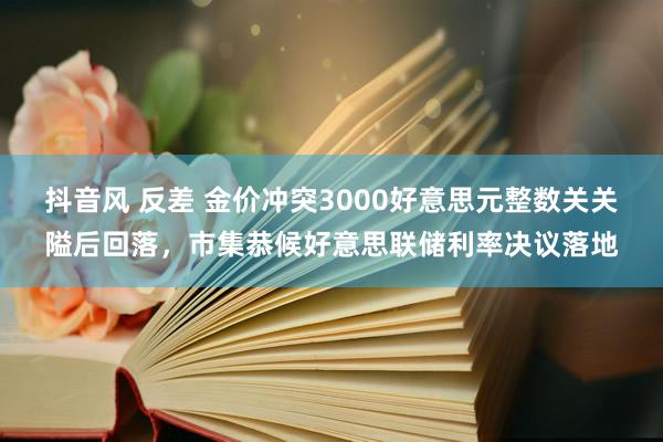 抖音风 反差 金价冲突3000好意思元整数关关隘后回落，市集恭候好意思联储利率决议落地