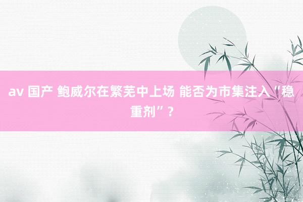 av 国产 鲍威尔在繁芜中上场 能否为市集注入“稳重剂”？
