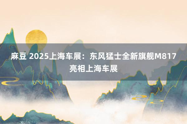 麻豆 2025上海车展：东风猛士全新旗舰M817亮相上海车展