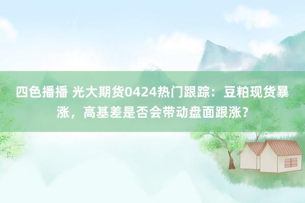 四色播播 光大期货0424热门跟踪：豆粕现货暴涨，高基差是否会带动盘面跟涨？