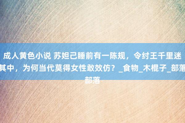 成人黄色小说 苏妲己睡前有一陈规，令纣王千里迷其中，为何当代莫得女性敢效仿？_食物_木棍子_部落
