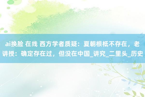 ai换脸 在线 西方学者质疑：夏朝根柢不存在，老讲授：确定存在过，但没在中国_讲究_二里头_历史