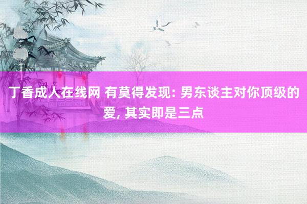 丁香成人在线网 有莫得发现: 男东谈主对你顶级的爱， 其实即是三点