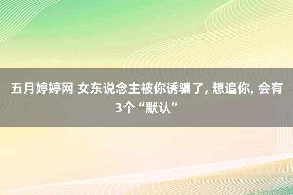 五月婷婷网 女东说念主被你诱骗了， 想追你， 会有3个“默认”