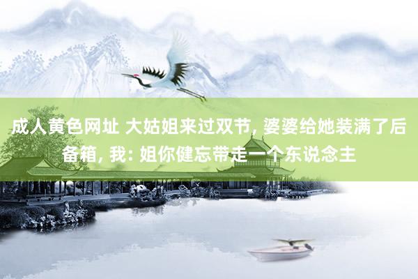 成人黄色网址 大姑姐来过双节， 婆婆给她装满了后备箱， 我: 姐你健忘带走一个东说念主