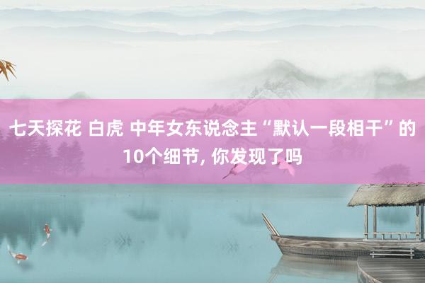 七天探花 白虎 中年女东说念主“默认一段相干”的10个细节， 你发现了吗