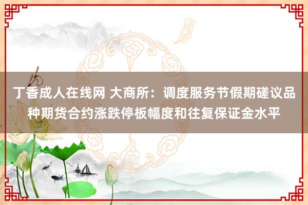 丁香成人在线网 大商所：调度服务节假期磋议品种期货合约涨跌停板幅度和往复保证金水平