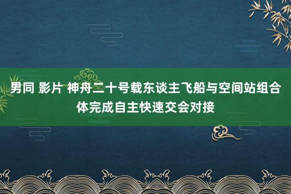 男同 影片 神舟二十号载东谈主飞船与空间站组合体完成自主快速交会对接