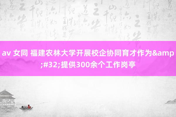 av 女同 福建农林大学开展校企协同育才作为&#32;提供300余个工作岗亭