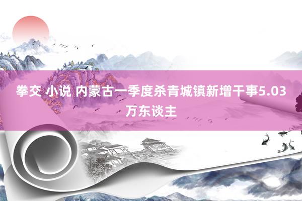 拳交 小说 内蒙古一季度杀青城镇新增干事5.03万东谈主