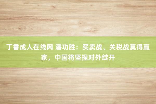 丁香成人在线网 潘功胜：买卖战、关税战莫得赢家，中国将坚捏对外绽开