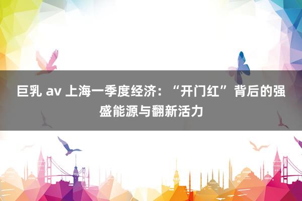 巨乳 av 上海一季度经济：“开门红” 背后的强盛能源与翻新活力