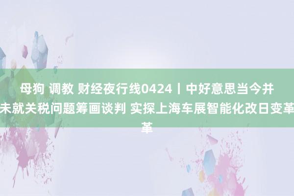 母狗 调教 财经夜行线0424丨中好意思当今并未就关税问题筹画谈判 实探上海车展智能化改日变革