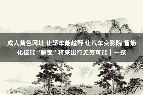 成人黄色网址 让轿车能越野 让汽车变影院 智能化技能“解锁”将来出行无穷可能｜一探