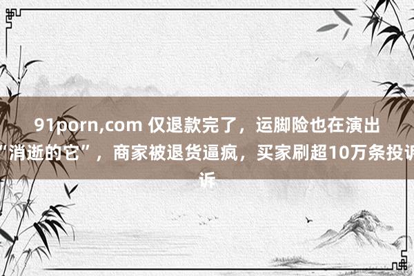91porn，com 仅退款完了，运脚险也在演出“消逝的它”，商家被退货逼疯，买家刷超10万条投诉