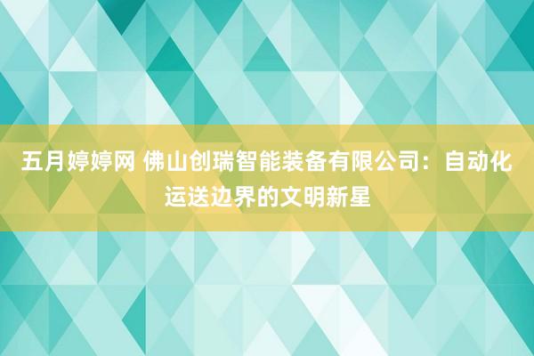 五月婷婷网 佛山创瑞智能装备有限公司：自动化运送边界的文明新星