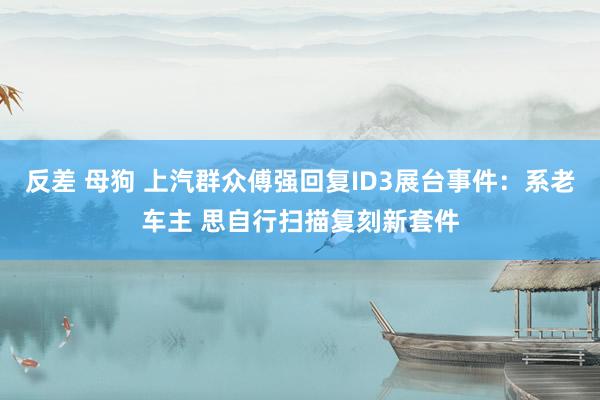 反差 母狗 上汽群众傅强回复ID3展台事件：系老车主 思自行扫描复刻新套件