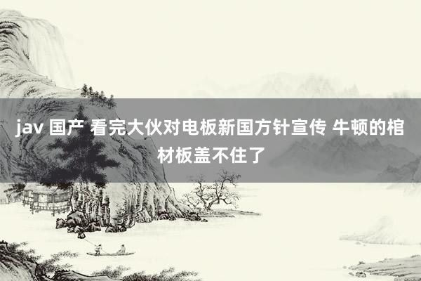 jav 国产 看完大伙对电板新国方针宣传 牛顿的棺材板盖不住了