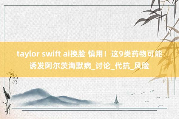 taylor swift ai换脸 慎用！这9类药物可能诱发阿尔茨海默病_讨论_代抗_风险
