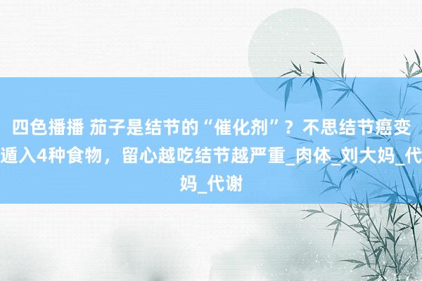 四色播播 茄子是结节的“催化剂”？不思结节癌变，遁入4种食物，留心越吃结节越严重_肉体_刘大妈_代谢