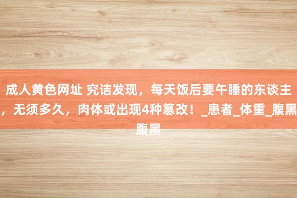 成人黄色网址 究诘发现，每天饭后要午睡的东谈主，无须多久，肉体或出现4种篡改！_患者_体重_腹黑