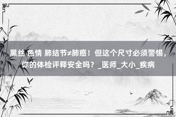 黑丝 色情 肺结节≠肺癌！但这个尺寸必须警惕，你的体检评释安全吗？_医师_大小_疾病
