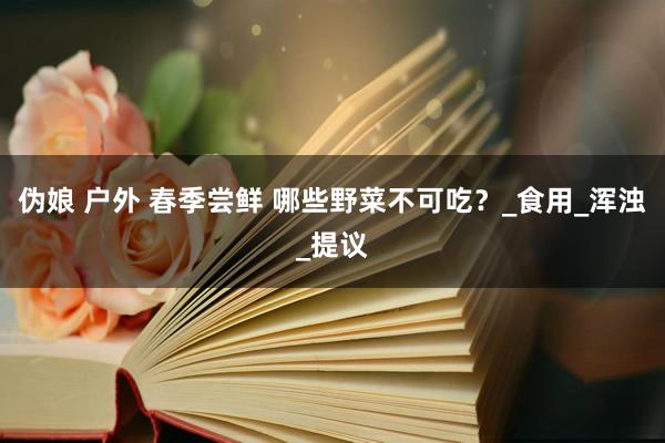 伪娘 户外 春季尝鲜 哪些野菜不可吃？_食用_浑浊_提议