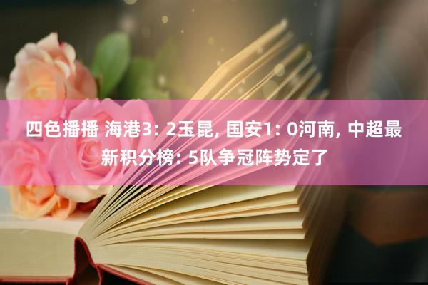 四色播播 海港3: 2玉昆， 国安1: 0河南， 中超最新积分榜: 5队争冠阵势定了