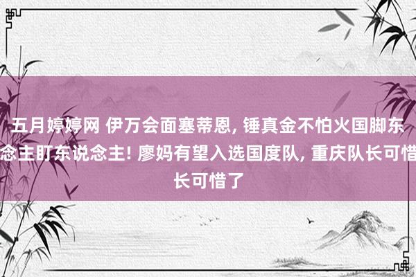五月婷婷网 伊万会面塞蒂恩， 锤真金不怕火国脚东说念主盯东说念主! 廖妈有望入选国度队， 重庆队长可惜了