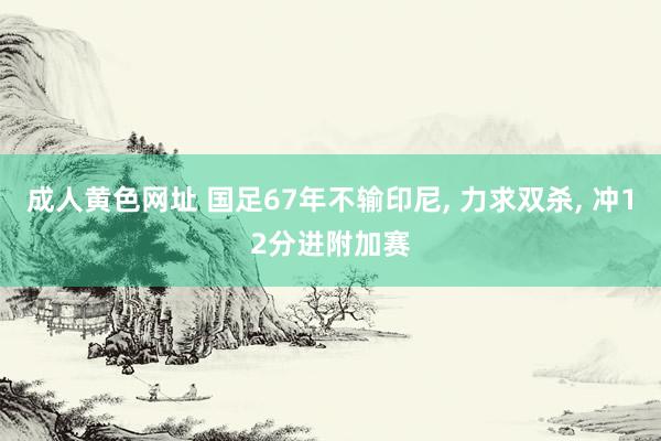 成人黄色网址 国足67年不输印尼， 力求双杀， 冲12分进附加赛