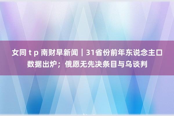 女同 t p 南财早新闻｜31省份前年东说念主口数据出炉；俄愿无先决条目与乌谈判