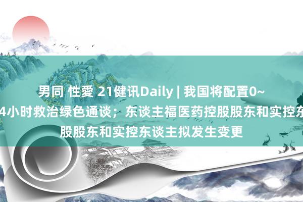 男同 性愛 21健讯Daily | 我国将配置0~3岁危重症儿童24小时救治绿色通谈；东谈主福医药控股股东和实控东谈主拟发生变更