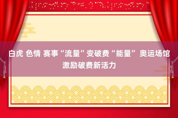 白虎 色情 赛事“流量”变破费“能量” 奥运场馆激励破费新活力